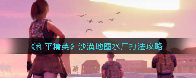 《和平精英》沙漠地图水厂打法攻略-第1张图片